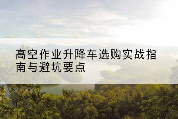 邕宁升降车怎么选-高空作业升降车选购实战指南与避坑要点