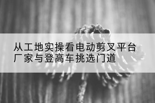 邕宁电动剪叉升降平台厂家-从工地实操看电动剪叉平台厂家与登高车挑选门道