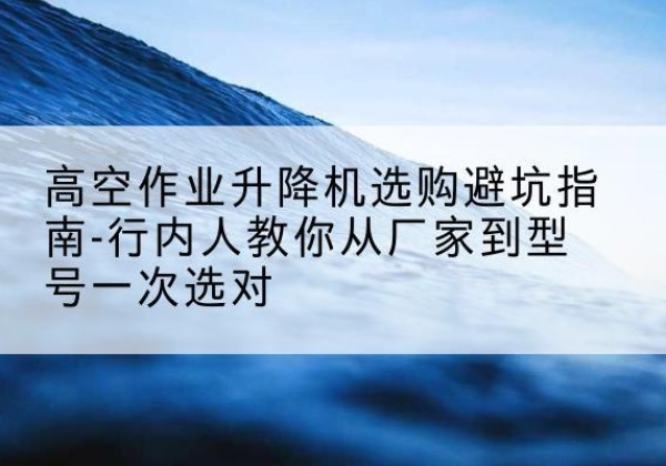 邕宁升降平台厂家-高空作业升降机选购避坑指南-行内人教你从厂家到型号一次选对