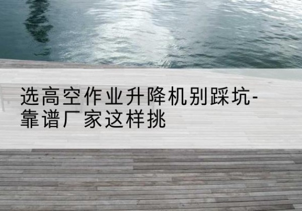 邕宁剪叉式升降机厂家-选高空作业升降机别踩坑-靠谱厂家这样挑