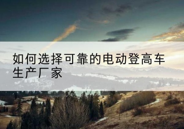 邕宁电动登高车厂家-如何选择可靠的电动登高车生产厂家