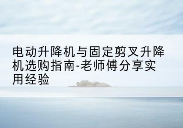 邕宁电动升降机怎么选-电动升降机与固定剪叉升降机选购指南-老师傅分享实用经验