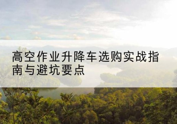 邕宁升降车怎么选-高空作业升降车选购实战指南与避坑要点