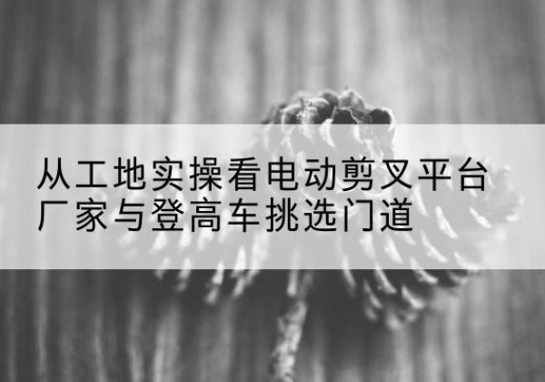 邕宁电动剪叉升降平台厂家-从工地实操看电动剪叉平台厂家与登高车挑选门道